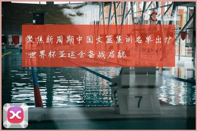 聚焦新周期中国女篮集训名单出炉 世界杯亚运会备战启航