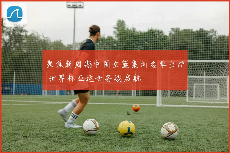 聚焦新周期中国女篮集训名单出炉 世界杯亚运会备战启航